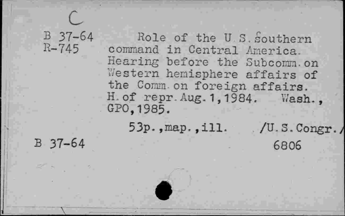 ﻿B 37-64
R-745
Role of the U S,southern command in Central America. Hearing before the Subcomm,on Western hemisphere affairs of the Comm-on foreign affairs. H.of repr.Aug.1,1984. Wash., GPO,1985.
53p.,map. ,ill.
B 37-64
/U.S.Congr.
6806